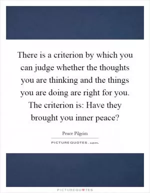 There is a criterion by which you can judge whether the thoughts you are thinking and the things you are doing are right for you. The criterion is: Have they brought you inner peace? Picture Quote #1