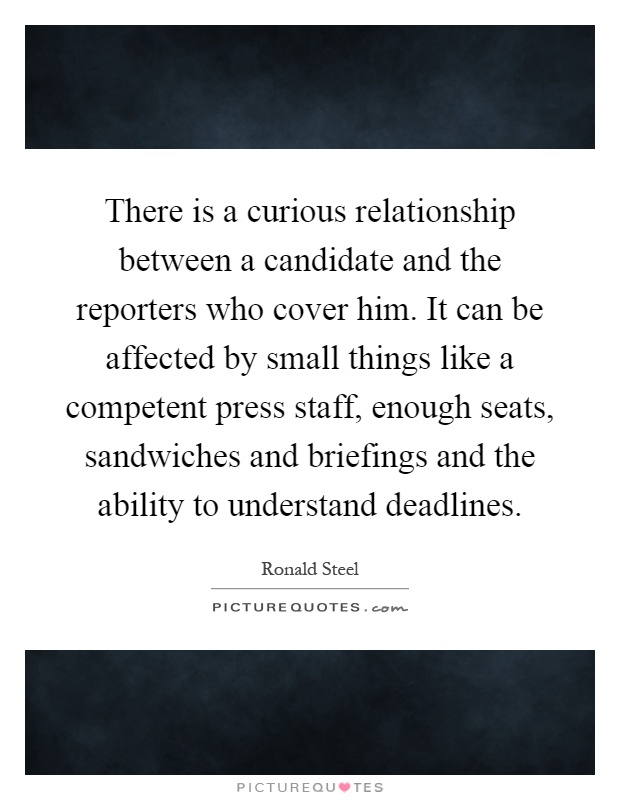 There is a curious relationship between a candidate and the reporters who cover him. It can be affected by small things like a competent press staff, enough seats, sandwiches and briefings and the ability to understand deadlines Picture Quote #1