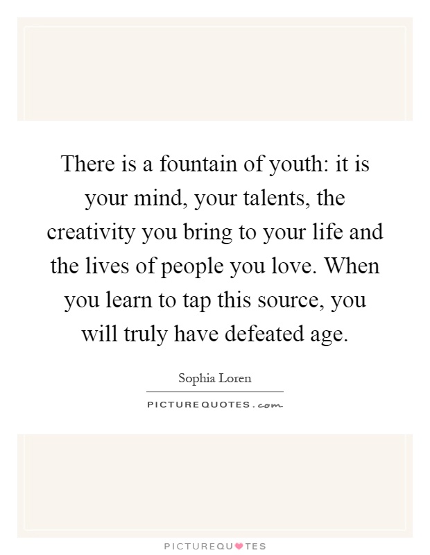 There is a fountain of youth: it is your mind, your talents, the creativity you bring to your life and the lives of people you love. When you learn to tap this source, you will truly have defeated age Picture Quote #1