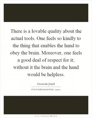 There is a lovable quality about the actual tools. One feels so kindly to the thing that enables the hand to obey the brain. Moreover, one feels a good deal of respect for it; without it the brain and the hand would be helpless Picture Quote #1