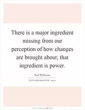 There is a major ingredient missing from our perception of how changes are brought about; that ingredient is power Picture Quote #1