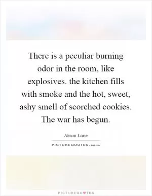 There is a peculiar burning odor in the room, like explosives. the kitchen fills with smoke and the hot, sweet, ashy smell of scorched cookies. The war has begun Picture Quote #1