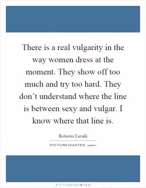 There is a real vulgarity in the way women dress at the moment. They show off too much and try too hard. They don’t understand where the line is between sexy and vulgar. I know where that line is Picture Quote #1