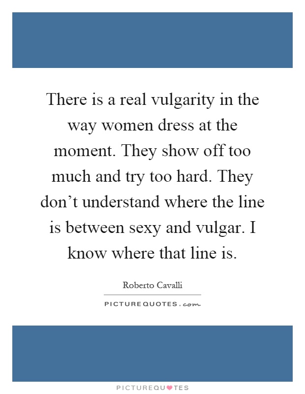 There is a real vulgarity in the way women dress at the moment. They show off too much and try too hard. They don't understand where the line is between sexy and vulgar. I know where that line is Picture Quote #1