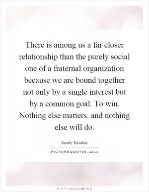There is among us a far closer relationship than the purely social one of a fraternal organization because we are bound together not only by a single interest but by a common goal. To win. Nothing else matters, and nothing else will do Picture Quote #1