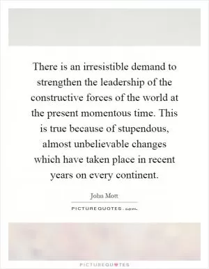 There is an irresistible demand to strengthen the leadership of the constructive forces of the world at the present momentous time. This is true because of stupendous, almost unbelievable changes which have taken place in recent years on every continent Picture Quote #1