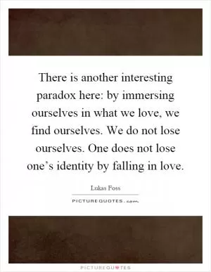 There is another interesting paradox here: by immersing ourselves in what we love, we find ourselves. We do not lose ourselves. One does not lose one’s identity by falling in love Picture Quote #1
