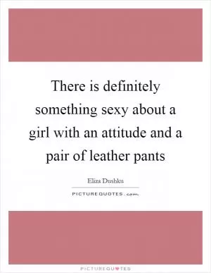 There is definitely something sexy about a girl with an attitude and a pair of leather pants Picture Quote #1