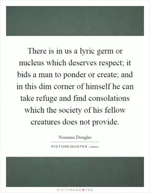 There is in us a lyric germ or nucleus which deserves respect; it bids a man to ponder or create; and in this dim corner of himself he can take refuge and find consolations which the society of his fellow creatures does not provide Picture Quote #1