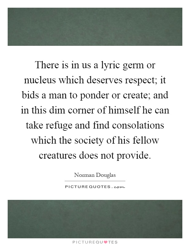 There is in us a lyric germ or nucleus which deserves respect; it bids a man to ponder or create; and in this dim corner of himself he can take refuge and find consolations which the society of his fellow creatures does not provide Picture Quote #1