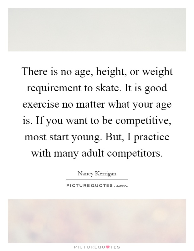 There is no age, height, or weight requirement to skate. It is good exercise no matter what your age is. If you want to be competitive, most start young. But, I practice with many adult competitors Picture Quote #1