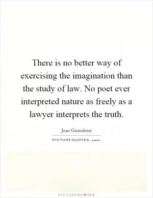There is no better way of exercising the imagination than the study of law. No poet ever interpreted nature as freely as a lawyer interprets the truth Picture Quote #1