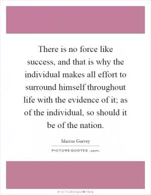 There is no force like success, and that is why the individual makes all effort to surround himself throughout life with the evidence of it; as of the individual, so should it be of the nation Picture Quote #1