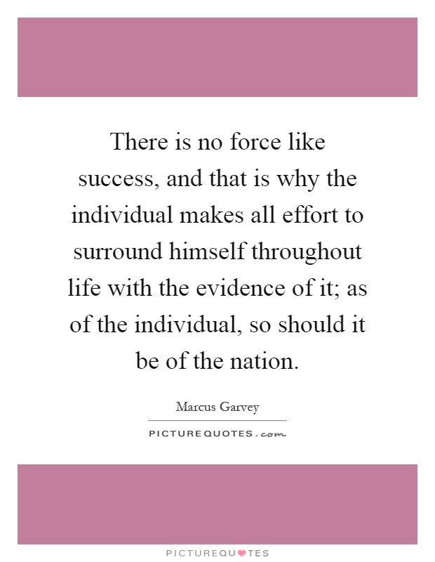 There is no force like success, and that is why the individual makes all effort to surround himself throughout life with the evidence of it; as of the individual, so should it be of the nation Picture Quote #1