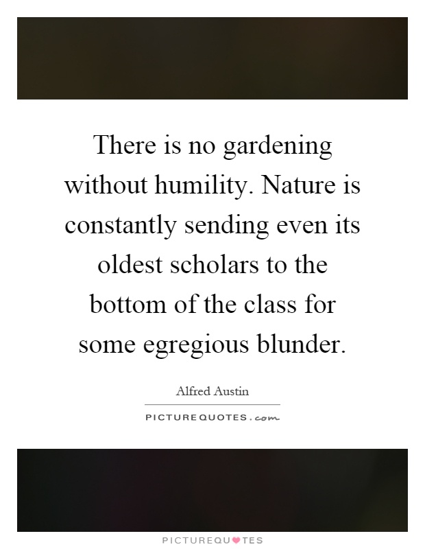 There is no gardening without humility. Nature is constantly sending even its oldest scholars to the bottom of the class for some egregious blunder Picture Quote #1