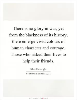 There is no glory in war, yet from the blackness of its history, there emerge vivid colours of human character and courage. Those who risked their lives to help their friends Picture Quote #1