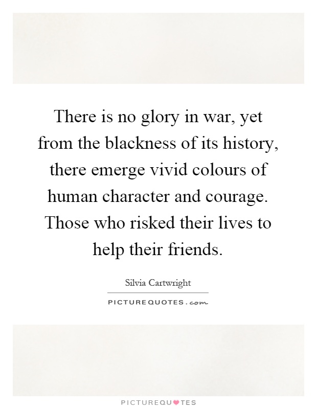 There is no glory in war, yet from the blackness of its history, there emerge vivid colours of human character and courage. Those who risked their lives to help their friends Picture Quote #1
