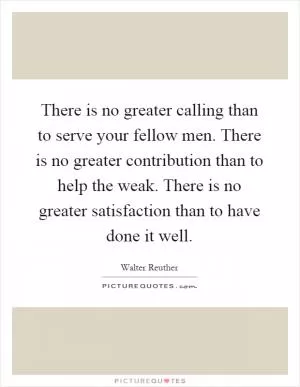 There is no greater calling than to serve your fellow men. There is no greater contribution than to help the weak. There is no greater satisfaction than to have done it well Picture Quote #1