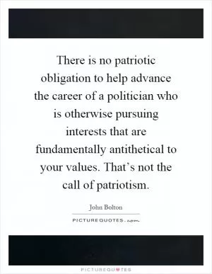 There is no patriotic obligation to help advance the career of a politician who is otherwise pursuing interests that are fundamentally antithetical to your values. That’s not the call of patriotism Picture Quote #1