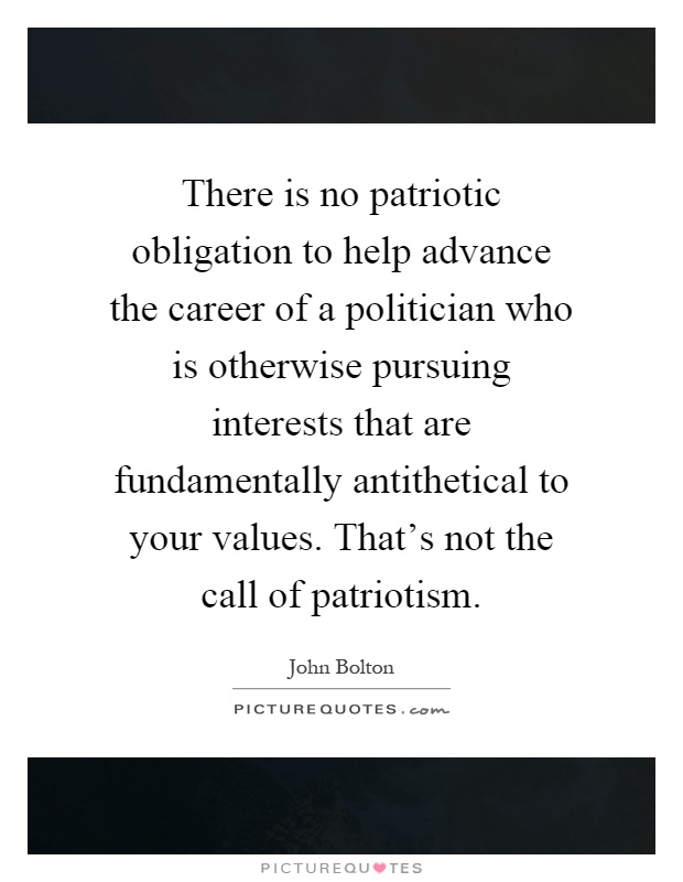There is no patriotic obligation to help advance the career of a politician who is otherwise pursuing interests that are fundamentally antithetical to your values. That's not the call of patriotism Picture Quote #1