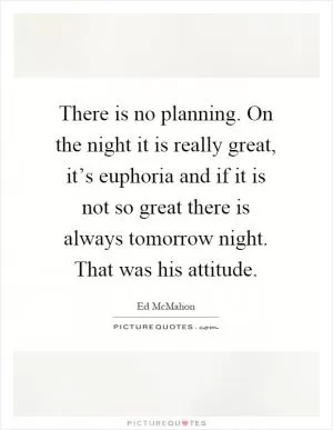 There is no planning. On the night it is really great, it’s euphoria and if it is not so great there is always tomorrow night. That was his attitude Picture Quote #1
