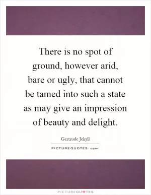 There is no spot of ground, however arid, bare or ugly, that cannot be tamed into such a state as may give an impression of beauty and delight Picture Quote #1