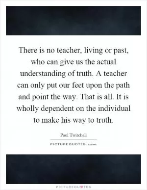 There is no teacher, living or past, who can give us the actual understanding of truth. A teacher can only put our feet upon the path and point the way. That is all. It is wholly dependent on the individual to make his way to truth Picture Quote #1