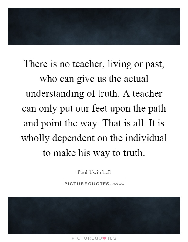 There is no teacher, living or past, who can give us the actual understanding of truth. A teacher can only put our feet upon the path and point the way. That is all. It is wholly dependent on the individual to make his way to truth Picture Quote #1