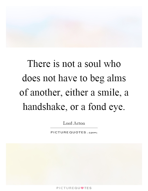 There is not a soul who does not have to beg alms of another, either a smile, a handshake, or a fond eye Picture Quote #1
