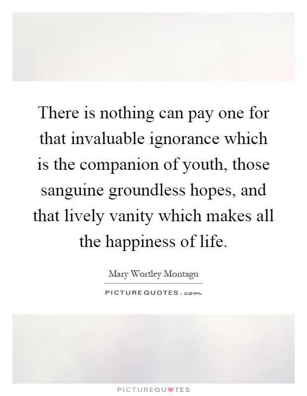 There is nothing can pay one for that invaluable ignorance which is the companion of youth, those sanguine groundless hopes, and that lively vanity which makes all the happiness of life Picture Quote #1