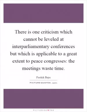 There is one criticism which cannot be leveled at interparliamentary conferences but which is applicable to a great extent to peace congresses: the meetings waste time Picture Quote #1