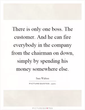 There is only one boss. The customer. And he can fire everybody in the company from the chairman on down, simply by spending his money somewhere else Picture Quote #1