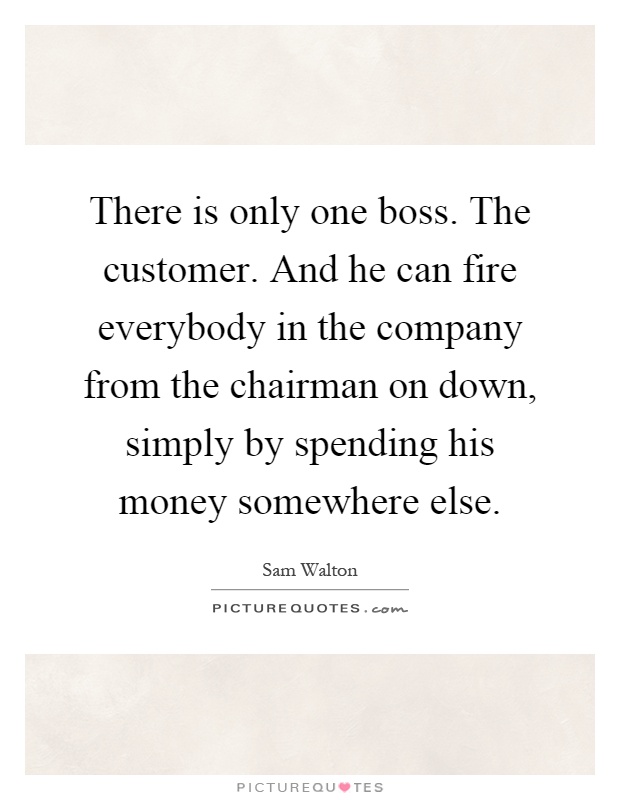 There is only one boss. The customer. And he can fire everybody in the company from the chairman on down, simply by spending his money somewhere else Picture Quote #1