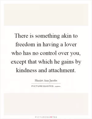 There is something akin to freedom in having a lover who has no control over you, except that which he gains by kindness and attachment Picture Quote #1