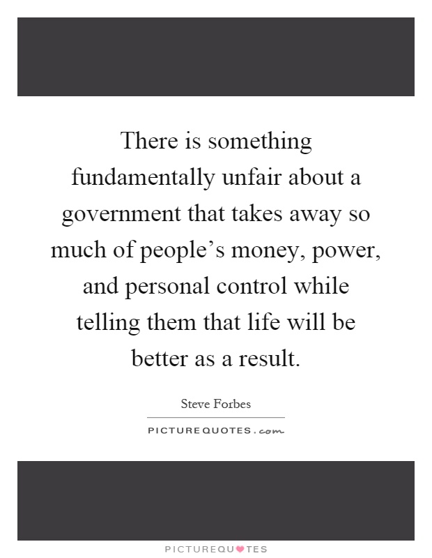 There is something fundamentally unfair about a government that takes away so much of people's money, power, and personal control while telling them that life will be better as a result Picture Quote #1