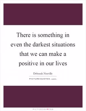 There is something in even the darkest situations that we can make a positive in our lives Picture Quote #1