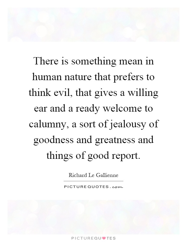 There is something mean in human nature that prefers to think evil, that gives a willing ear and a ready welcome to calumny, a sort of jealousy of goodness and greatness and things of good report Picture Quote #1