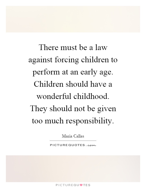 There must be a law against forcing children to perform at an early age. Children should have a wonderful childhood. They should not be given too much responsibility Picture Quote #1