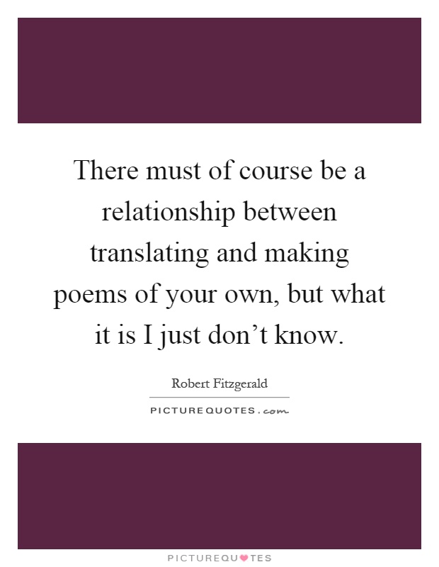 There must of course be a relationship between translating and making poems of your own, but what it is I just don't know Picture Quote #1
