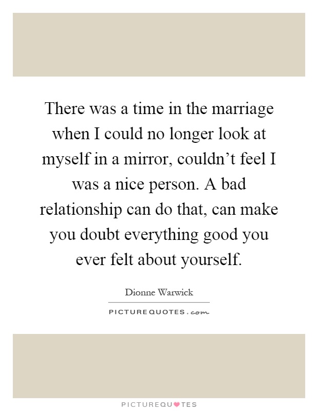 There was a time in the marriage when I could no longer look at myself in a mirror, couldn't feel I was a nice person. A bad relationship can do that, can make you doubt everything good you ever felt about yourself Picture Quote #1