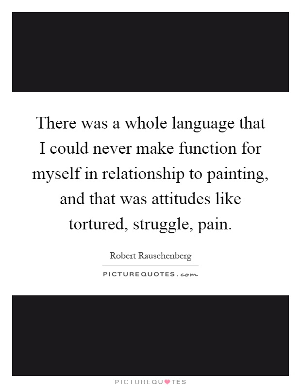There was a whole language that I could never make function for myself in relationship to painting, and that was attitudes like tortured, struggle, pain Picture Quote #1