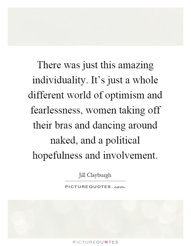 There was just this amazing individuality. It's just a whole different world of optimism and fearlessness, women taking off their bras and dancing around naked, and a political hopefulness and involvement Picture Quote #1
