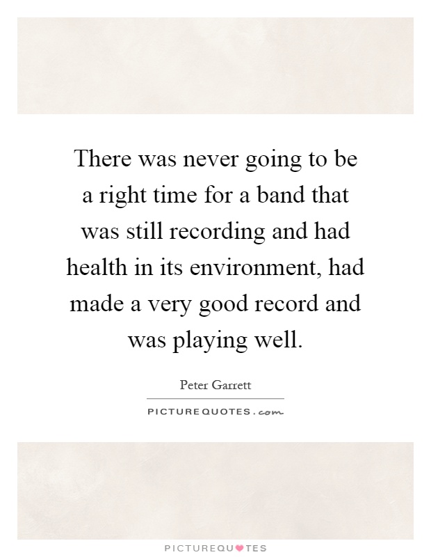 There was never going to be a right time for a band that was still recording and had health in its environment, had made a very good record and was playing well Picture Quote #1