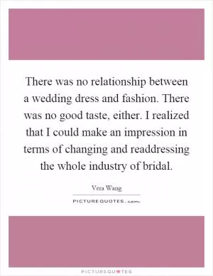 There was no relationship between a wedding dress and fashion. There was no good taste, either. I realized that I could make an impression in terms of changing and readdressing the whole industry of bridal Picture Quote #1