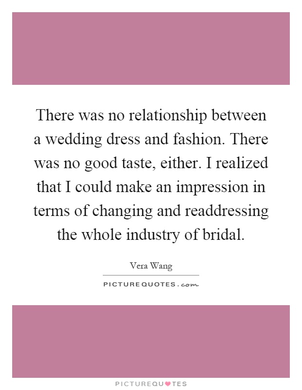 There was no relationship between a wedding dress and fashion. There was no good taste, either. I realized that I could make an impression in terms of changing and readdressing the whole industry of bridal Picture Quote #1