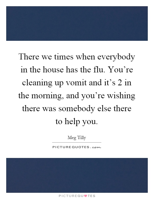 There we times when everybody in the house has the flu. You're cleaning up vomit and it's 2 in the morning, and you're wishing there was somebody else there to help you Picture Quote #1