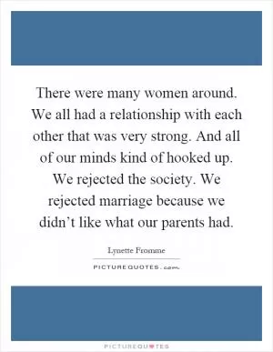 There were many women around. We all had a relationship with each other that was very strong. And all of our minds kind of hooked up. We rejected the society. We rejected marriage because we didn’t like what our parents had Picture Quote #1