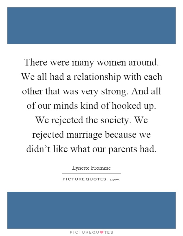 There were many women around. We all had a relationship with each other that was very strong. And all of our minds kind of hooked up. We rejected the society. We rejected marriage because we didn't like what our parents had Picture Quote #1