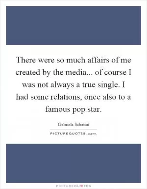 There were so much affairs of me created by the media... of course I was not always a true single. I had some relations, once also to a famous pop star Picture Quote #1
