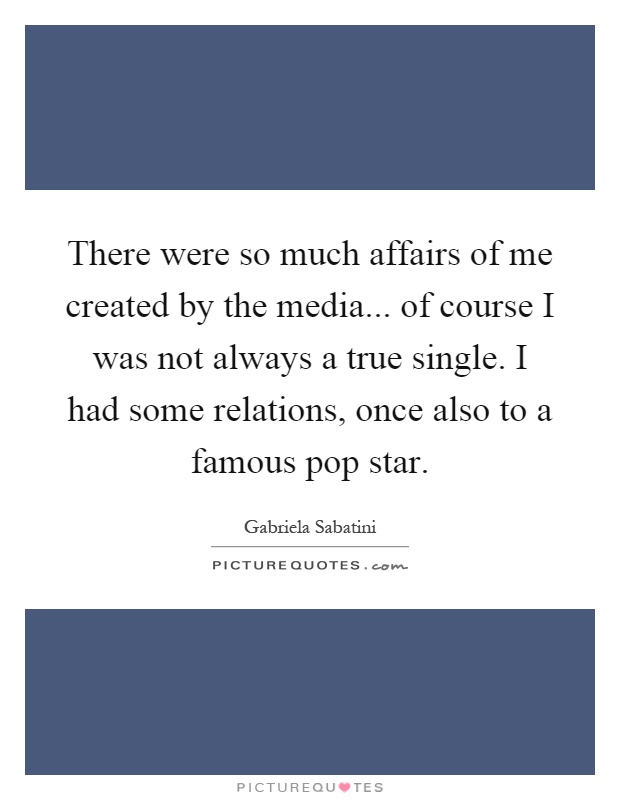 There were so much affairs of me created by the media... of course I was not always a true single. I had some relations, once also to a famous pop star Picture Quote #1